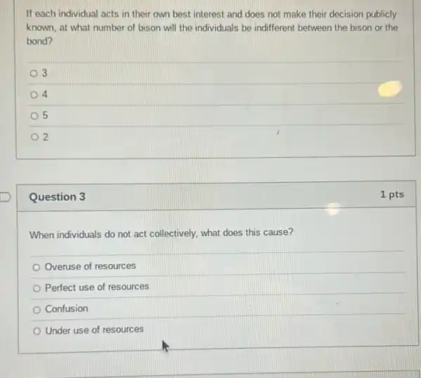 Question 3
When individuals do not act collectively, what does this cause?
Overuse of resources
Perfect use of resources
Confusion
Under use of resources
If each individual acts in their own best interest and does not make their decision publicly
known, at what number of bison will the individuals be indifferent between the bison or the
bond?
3
4
5
2
1 pts