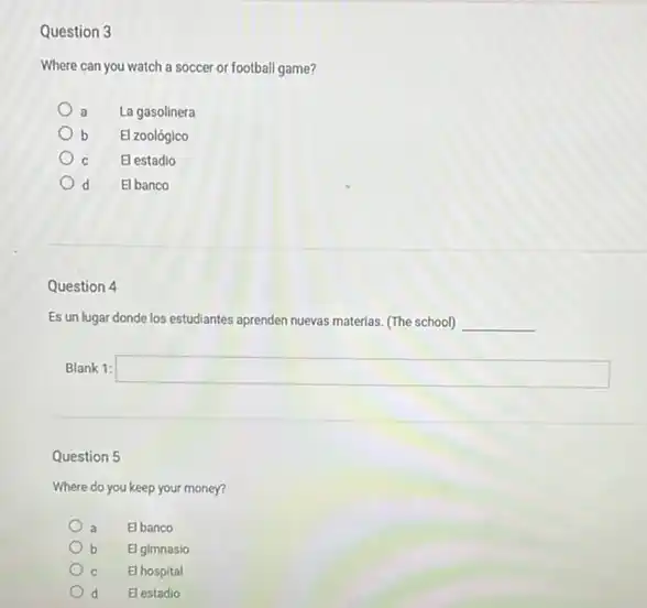 Question 3
Where can you watch a soccer or football game?
La gasolinera a
b b El zoológico
El estadio
El banco d
Question 4
Es un lugar donde los estudiantes aprenden nuevas materias. (The school) __
Blank 1: square 
Question 5
Where do you keep your money?
a El banco
b El gimnasio
El hospital
El estadio