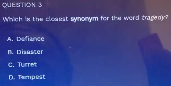 QUESTION 3
Which is the closest synonym for the word tragedy?
A. Defiance
B. Disaster
C. Turret
D. Tempest