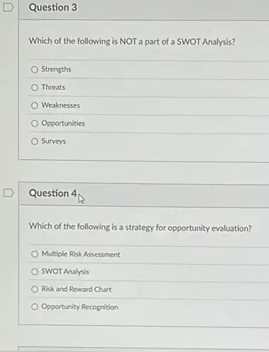 Question 3
Which of the following is NOT a part of a SWOT Analysis?
Strengths
Threats
Weaknesses
Opportunities
Surveys
Question 4
Which of the following is a strategy for opportunity evaluation?
Multiple Risk Assessment
SWOT Analysis
Risk and Reward Chart
Opportunity Recognition