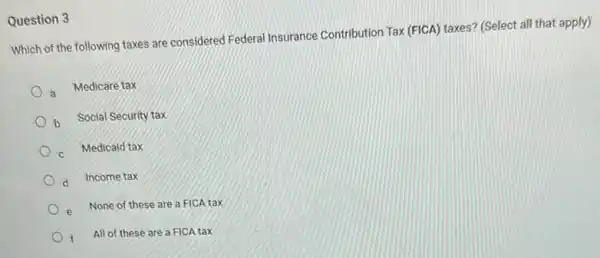 Question 3
Which of the following taxes are considered Federal Insurance Contribution Tax (FICA)taxes? (Select all that apply)
a Medicare tax
b Social Security tax
c Medicaid tax
d Income tax
e None of these are a FICA tax
f All of these are a FICA tax