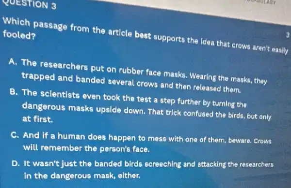 QUESTION 3
Which passage from the article best supports the Idea that crows aren't easily
fooled?
A. The researchers put on rubber face masks.Wearing the masks, they
trapped and banded several crows and then released them.
B. The sclentlsts even took the test a step further by turning the
dangerous masks upside down. That trick confused the birds, but only
at first.
C. And if a human does happen to mess with one of them.beware. Crows
will remember the person's face.
D. It wasn't just the banded birds screeching and attacking the researchers
in the dangerous mask elther.