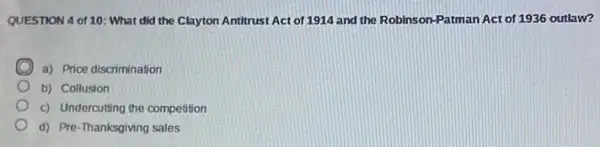 QUESTION 4 of 10 : What did the Clayton Antitrust Act of 1914 and the Robinson-Patman Act of 1936 outlaw?
a) Price discrimination
b) Collusion
c) Undercutting the competition
d) Pre-Thanksgiving sales