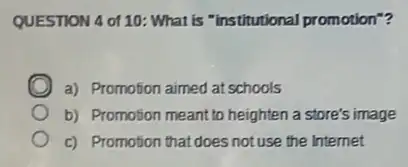 QUESTION 4 of 10 What is "institutional promotion"?
a) Promotion aimed at schools
b) Promotion meant to heighten a store's image
c) Promotion thatdoes not use the Internet