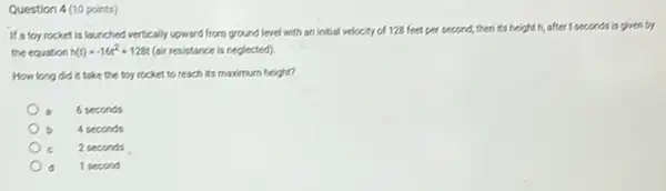 Question 4 (10 points)
If a toy rocket is lounched vertically upward from ground level with an initial velocity of 128 feet per second,then its height.
h, after t seconds is given by
the equation h(t)=-16t^2+128t (air resistance is neglected)
How long did it take the toy rocket to reach its maximum height?
6 seconds
b 4 seconds
2 seconds
1 second