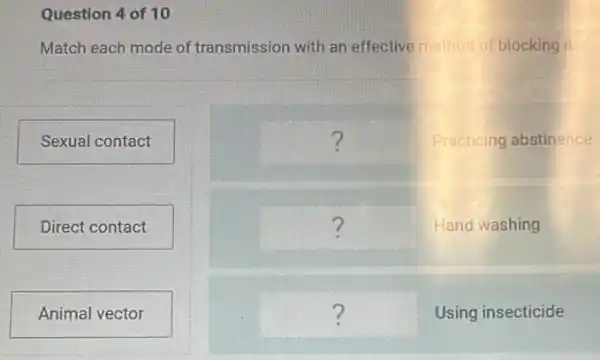 Question 4 of 10
Match each mode of transmission with an effective method of blocking it
Sexual contact
Direct contact
Animal vector
square  Practicing abstinence ?
square  Hand washing ?
square  Using insecticide ?