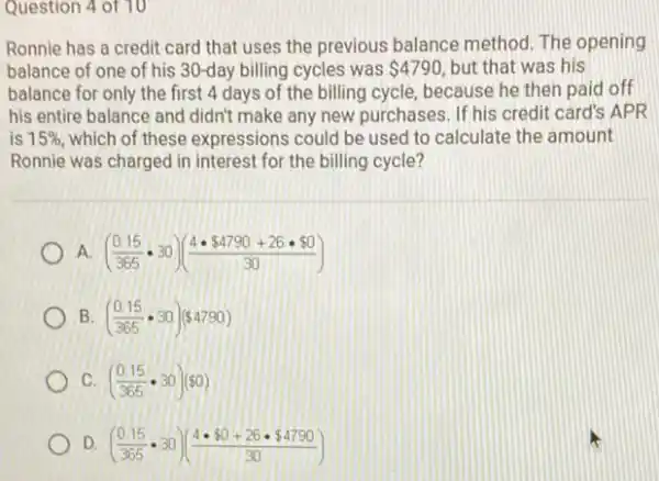 Question 4 of 10
Ronnie has a credit card that uses the previous balance method The opening
balance of one of his 30-day billing cycles was 4790 but that was his
balance for only the first 4 days of the billing cycle, because he then paid off
his entire balance and didn't make any new purchases. If his credit card's APR
is 15%  which of these expressions could be used to calculate the amount
Ronnie was charged in interest for the billing cycle?
A ((0.15)/(365)cdot 30)((4cdot  4790+26cdot  0)/(30))
B ((0.15)/(365)cdot 30)( 4790)
C ((0.15)/(365)cdot 30)( 0)
D ((0.15)/(365)cdot 30)((4cdot  0+26cdot  4790)/(30))