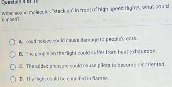 Question 4 of 10
When sound molecules "stack up" in front of high-speed flights, what could
happen?
A. Loud noises could cause damage to people's ears.
B. The people on the flight could suffer from heat exhaustion.
C. The added pressure could cause pilots to become disoriented.
D. The flight could be engulfed in flames.