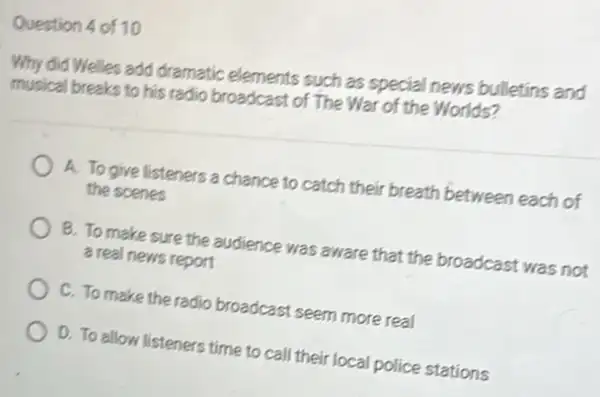 Question 4 of 10
Why did Welles add dramatic elements such as special news bulletins and
musical breaks to his radio broadcast of The War of the Worlds?
A. To give listeners a chance to catch their breath between each of
the scenes
B. To make sure the audience was aware that the broadcast was not
a real news report
C. To make the radio broadcast seem more real
D. To allow listeners time to call their local police stations