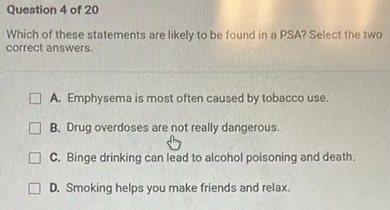 Question 4 of 20
Which of these statements are likely to be found in a PSA?Select the two
correct answers.
A. Emphysema is most often caused by tobacco use.
B. Drug overdoses are not really dangerous.
C. Binge drinking can lead to alcohol poisoning and death.
D. Smoking helps you make friends and relax.