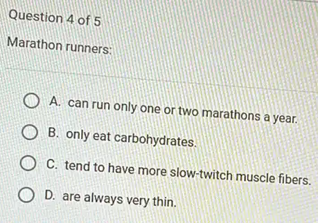 Question 4 of 5
Marathon runners:
A. can run only one or two marathons a year.
B. only eat carbohydrates.
C. tend to have more slow-twitch muscle fibers.
D. are always very thin.