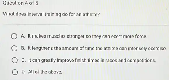 Question 4 of 5
What does interval training do for an athlete?
A. It makes muscles stronger so they can exert more force.
B. It lengthens the amount of time the athlete can intensely exercise.
C. It can greatly improve finish times in races and competitions.
D. All of the above.