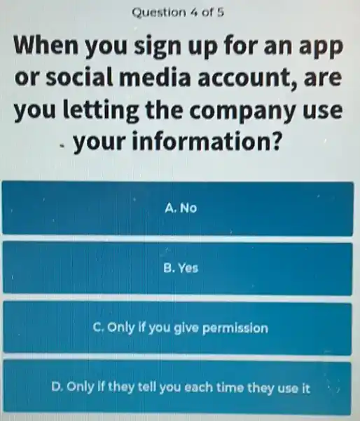 Question 4 of 5
When you sign up for an app
or social media account, are
you letting the company use
your information?
A.No
B. Yes
C. Only if you give permission
D. Only if they tell you each time they use it