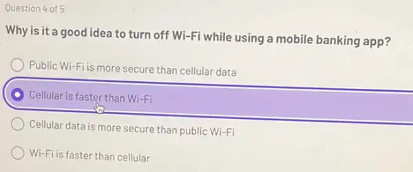 Question 4 of 5
Why is it a good idea to turn off Wi-Fi while using a mobile banking app?
Public Wi-Fi is more secure than cellular data
Cellular is faster than Wi-Fi
Cellular data is more secure than public Wi-Fi
Wi-Fi is faster than cellular