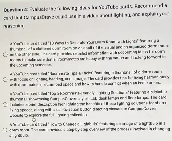 Question 4: Evaluate the following ideas for YouTube cards Recommend a
card that CampusCrave could use in a video about lighting, and explain your
reasoning.
A YouTube card titled "10 Ways to Decorate Your Dorm Room with Lights" featuring a
thumbnail of a cluttered dorm room on one half of the visual and an organized dorm room
on the other side The card provides detailed information with decorating ideas for dorm
rooms to make sure that all roommates are happy with the set-up and looking forward to
the upcoming semester.
A YouTube card titled "Roommate Tips & Tricks"' featuring a thumbnail of a dorm room
with focus on lighting bedding, and storage. The card provides tips for living harmoniously
with roommates in a cramped space and how to handle conflict when an issue arises.
A YouTube card titled "Top 5 Roommate-Friendly Lighting Solutions" featuring a clickable
thumbnail showcasing CampusCrave's stylish LED desk lamps and floor lamps.The card
includes a brief description highlighting the benefits of these lighting solutions for shared
living spaces, along with a call-to-action button directing viewers to CampusCrave's
website to explore the full lighting collection.
A YouTube card titled "How to Change a Lightbulb" featuring an image of a lightbulb in a
dorm room. The card provides a step-by-step overview of the process involved in changing
a lightbulb.