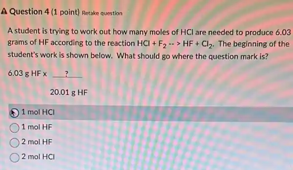 A Question 4(1 point) Retake question
A student is trying to work out how many moles of HCI are needed to produce 6.03
grams of HF according to the reaction HCl+F_(2)... HF+Cl_(2) The beginning of the
student's work is shown below. What should go where the question mark is?
6.03gHFx? 20.01gHF
E 1 mol HCl
1 mol HF
2 mol HF
2 mol HCI