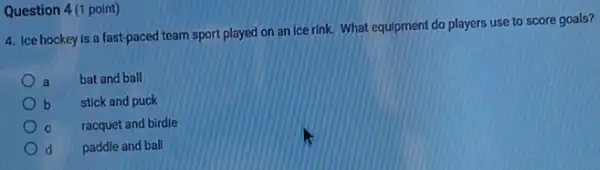 Question 4(1 point)
4. Ice hockey is a fast-paced team sport played on an ice rink. What equipment do players use to score goals?
a
bat and ball
b stick and puck
C racquet and birdie
d paddle and ball