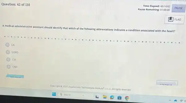 Question: 42 of 110
A medical adn
administrative assistant should identify that which of the following abbreviations indicates a condition
associated with the heart?
CA
COPD
CSF
CAD