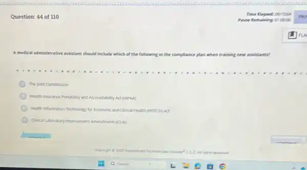 Question: 44 of 110
A medical administrative assistant should indude which of the following in the compliance plan when training new avintant?
The joint Commission
Health Insurance Portability and Accountability Act (HPA)
Health information Technology for Economic and Clinical Health (HITECH) Act
Cincal Laboratory ingrovement Americments (CLUA)