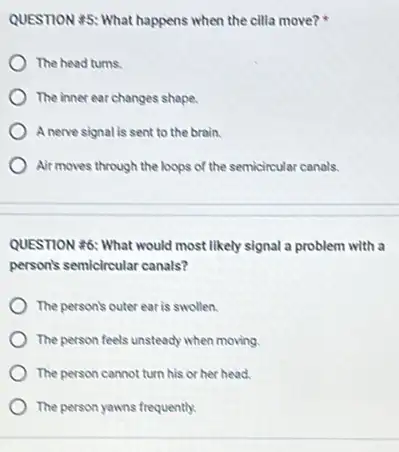 QUESTION 45: What happens when the cilla move?.
The head turns.
The inner ear changes shape.
A nerve signal is sent to the brain.
Air moves through the loops of the semicircular canals.
QUESTION 46: What would most likely signal a problem with a
person's semicircular canals?
The person's outer ear is swollen.
The person feels unsteady when moving
The person cannot turn his or her head.
The person yawns frequently.