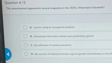 Question 4/5
This advertisement appeared in several magazines in the 1970s. What does it illustrate?
A. women rising to managerial positions
B. stereotypes that many women were protesting against
C. the influence of women executives
D. the success of employment laws against gender discrimination in the 5