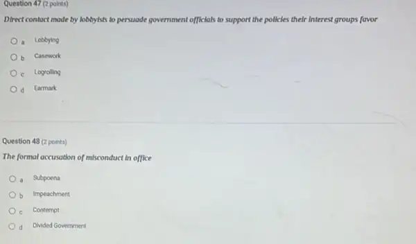 Question 47 (2 points)
Direct contact made by lobbylsts to persuade government officials to support the policies their interest groups favor
a Lobbying
b Casework
c Logrolling
d Earmark
Question 48 (2 points)
The formal accusation of misconduct in office
a Subpoena
b Impeachment
Contempt
d Divided Government