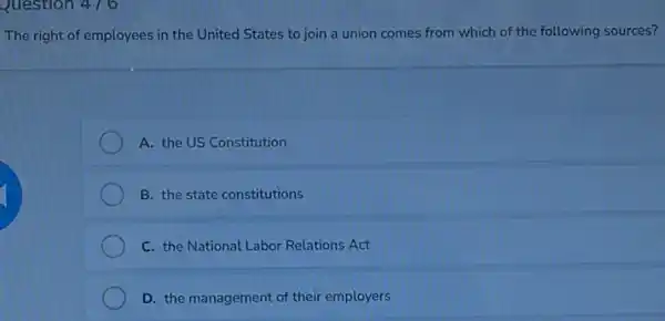 Question 476
The right of employees in the United States to join a union comes from which of the following sources?
A. the US Constitution
B. the state constitutions
C. the National Labor Relations Act
D. the management of their employers