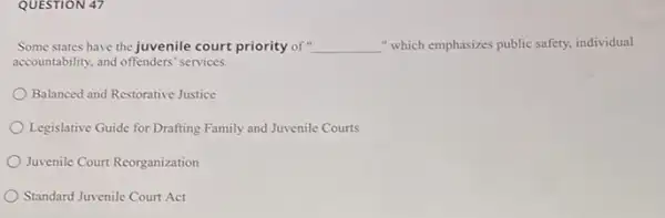 QUESTION 47
Some states have the juvenile court priority of __ " which emphasizes public safety.individual
accountability, and offenders' services.
Balanced and Restorative Justice
Legislative Guide for Drafting Family and Juvenile Courts
Juvenile Court Reorganization
Standard Juvenile Court Act