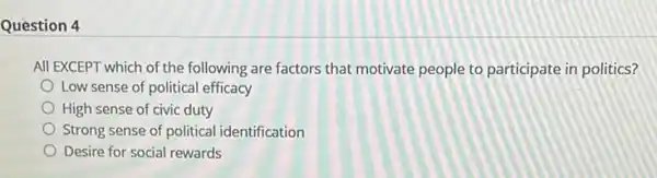 Question 4
All EXCEPT which of the following are factors that motivate people to participate in politics?
Low sense of political efficacy
High sense of civic duty
Strong sense of political identification
Desire for social rewards