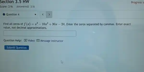 Question 4
Find all zeros of f(x)=x^3-10x^2+30x-24 Enter the zeros separated by commas. Enter exact
value, not decimal approximations.
square 
Question Help: Video (1) Message instructor