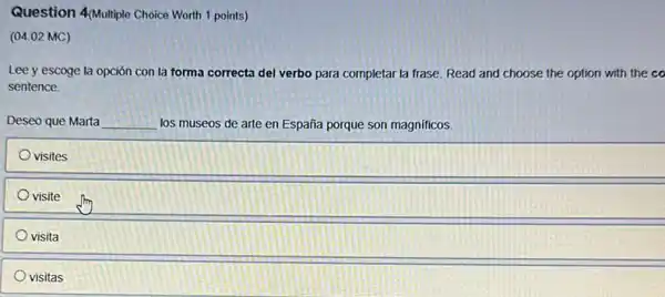 Question 4Multiple Choice Worth 1 points)
(04.02 MC)
Lee y escoge la opción con la forma correcta del verbo para completar la frase. Read and choose the option with the co
sentence
Deseo que Marta __ los museos de arte en España porque son magnificos.
visites
visite
visita
visitas