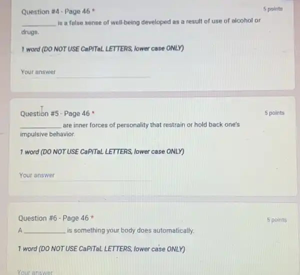 Question #4-Page 46
__ is a false sense of well-being developed as a result of use of alcohol or
drugs.
1 word (DO NOT USE CaPITal LETTERS, lower case ONLY)
__
Question #5-Page 46
__ are inner forces of personality that restrain or hold back one's
impulsive behavior.
1 word (DO NOT USE CaPiTaL LETTERS, lower case ONLY)
__
Question #6 - Page 46
A __ is something your body does automatically.
1 word (DO NOT USE CaPiTaL LETTERS, lower case ONLY)
Your answer
5 points
5 points
5 points