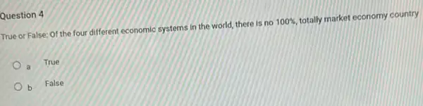 Question 4
True or False: Of the four different economic systems in the world, there is no
100% ,
totally market economy country
True
b
False