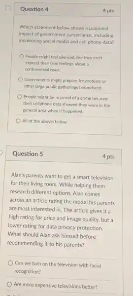 Question 4
Which statement below shows a potential
impact of government surveillance, including
monitoring social media and cell phone data?
People might feel silenced like they can't
express their true feelings about a
controversial issue.
Governments might prepare for protests or
other large public gatherings beforehand.
People might be accused of a crime because
their cellphone data showed they were in the
general area when it happened.
All of the above/below
Question 5
Alan's parents want to get a smart television
for their living room While helping them
research different options.Alan comes
across an article rating the model his parents
are most interested in The article gives it a
high rating for price and image quality, but a
lower rating for data privacy protection.
What should Alan ask himself before
recommending it to his parents?
Can we turn on the television with facial
recognition?
Are more expensive televisions better?
4 pts
4 pts