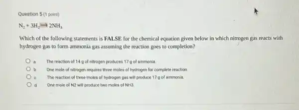 Question 5 (1 point)
N_(2)+3H_(2)arrow 2NH_(3)
Which of the following statements is FALSE for the chemical equation given below in which nitrogen gas reacts with
hydrogen gas to form ammonia gas assuming the reaction goes to completion?
a The reaction of 14g of nitrogen produces 17 g of ammonia.
b One mole of nitrogen requires three moles of hydrogen for complete reaction
The reaction of three moles of hydrogen gas will produce 17 g of ammonia.
d One mole of N2 will produce two moles of NH3.