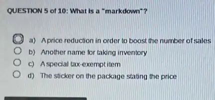 QUESTION 5 of 10 What is a "markdown"?
a) Aprice reduction in order to boost the number of sales
b) Another name for taking inventory
c) Aspecial tax-exempl item
d) The sticker on the package stating the price