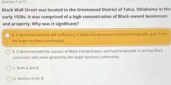 Question 5 of 10
Black Wall Street was located in the Greenwood District of Tulsa Oklahoma in the
early 1920s. It was comprised of a high concentration of Black -owned businesses
and property. Why was it significant?
A. It demonstrated the self-sufficiency of Black entrepreneurs and businesspeople apart from
the larger business community.
B. It demonstrated the success of Black entrepreneurs and businesspeople in serving Black
consumers who were ignored by the larger business community.
C. Both A and B
D. Neither A nor B