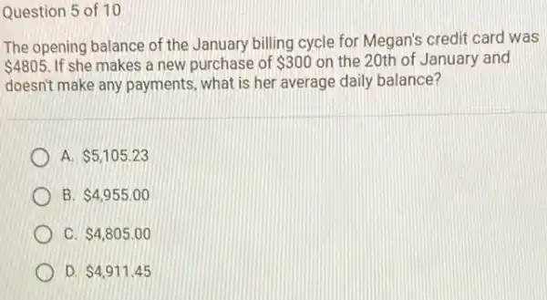 Question 5 of 10
The opening balance of the January billing cycle for Megan's credit card was
 4805 If she makes a new purchase of 300 on the 20th of January and
doesn't make any payments what is her average daily balance?
A 5,105.23
B 4,955.00
C. 4,805.00
D. 4,911.45