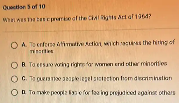 Question 5 of 10
What was the basic premise of the Civil Rights Act of 1964?
A. To enforce Affirmative Action, which requires the hiring of
minorities
B. To ensure voting rights for women and other minorities
C. To guarantee people legal protection from discrimination
D. To make people liable for feeling prejudiced against others