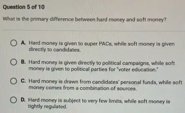 Question 5 of 10
What is the primary difference between hard money and soft money?
A. Hard money is given to super PACs , while soft money is given
directly to candidates.
B. Hard money is given directly to political campaigns, while soft
money is given to political parties for "voter education."
C. Hard money is drawn from candidates personal funds, while soft
money comes from a combination of sources.
D. Hard money is subject to very few limits, while soft money is
tightly regulated.