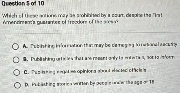 Question 5 of 10
Which of these actions may be prohibited by a court, despite the First
Amendment's guarantee of freedom of the press?
A. Publishing information that may be damaging to national security
B. Publishing articles that are meant only to entertain, not to inform
C. Publishing negative opinions about elected officials
D. Publishing stories written by people under the age of 18