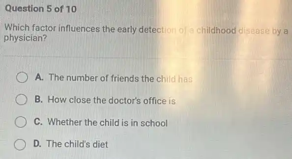 Question 5 of 10
Which factor influences the early detection of a childhood disease by a
physician?
A. The number of friends the child has
B. How close the doctor's office is
C. Whether the child is in school
D. The child's diet