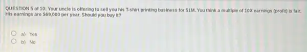 QUESTION 5 of 10:Your uncle is offering to sell you his T-shirt printing business for 1M You think a multiple of 10X earnings (profit)is fair.
His earnings are 69,000 per year. Should you buy it?
a) Yes
b) No