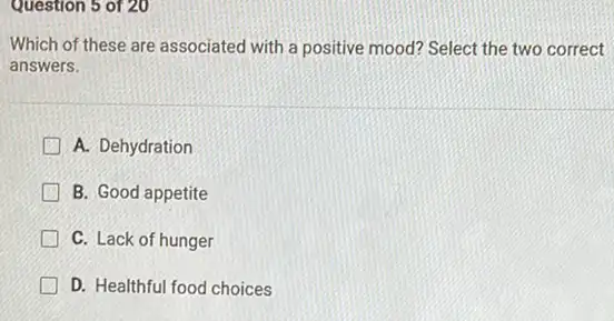 Question 5 of 20
Which of these are associated with a positive mood? Select the two correct
answers.
A. Dehydration
B. Good appetite
C. Lack of hunger
G D. Healthful food choices