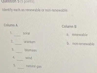 Question 5 (5 points)
Identify each as renewable or non-renewable.
Column A
1.
__ solar
2.
__ uranium
3.
__ biomass
4.
__ wind
5.
__ natural gas
Column B
a. renewable
b. non-renewable