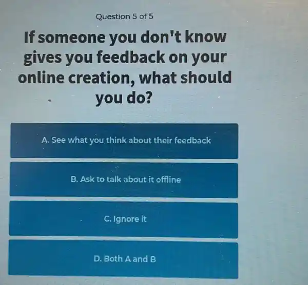 Question 5 of 5
If someone you don't know
gives you feedback on your
online creation . what should
you do?
A. See what you think about their feedback
B. Ask to talk about it offline
C. Ignore it
D. Both A and B