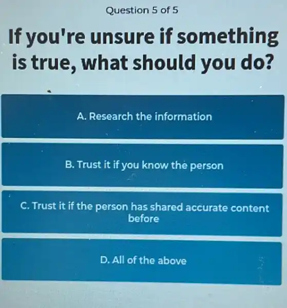 Question 5 of 5
If you're unsure if something
is true , what should you do?
A. Research the information
B. Trust it if you know the person
C. Trust it if the person has shared accurate content
before
D. All of the above