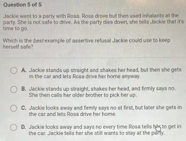 Question 5 of 5
Jackie went to a party with Rosa. Rosa drove but then used inhalants at the
party. She is not safe to drive. As the party dies down she tells Jackie that it's
time to go.
Which is the best example of assertive refusal Jackie could use to keep
herself safe?
A. Jackie stands up straight and shakes her head, but then she gets
in the car and lets Rosa drive her home anyway.
B. Jackie stands up straight, shakes her head and firmly says no.
She then calls her older brother to pick her up
C. Jackie looks away and firmly says no at first, but later she gets in
the car and lets Rosa drive her home.
D. Jackie looks away and says no every time Rosa tells him to get in
the car. Jackie tells her she still wants to stay at the party.