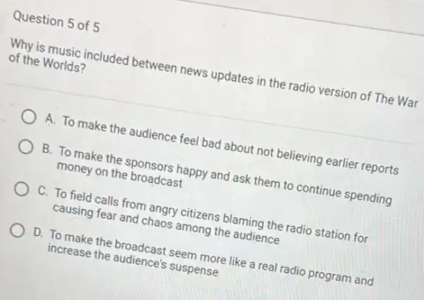 Question 5 of 5
Why is music included between news updates in the radio version of The War
of the Worlds?
A. To make the audience feel bad about not believing earlier reports
B. To make the sponsors happy and ask them to continue spending
money on the broadcast
C. To field calls from angry citizens blaming the radio station for
causing fear and chaos among the audience
D. To make the broadcast seem more like a real radio program and
increase the audience's suspense