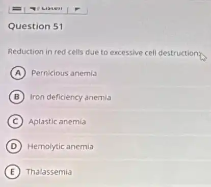 Question 51
Reduction in red cells due to excessive cell destruction:
A Pernicious anemia
B Iron deficiency anemia
C Aplastic anemia
D Hemolytic anemia
E Thalassemia